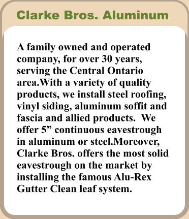 A family owned and operated company, for over 30 years, serving the Central Ontario area.With a variety of quality products, we install steel roofing, vinyl siding, aluminum soffit and fascia and allied products.  We offer 5” continuous eavestrough in aluminum or steel.Moreover, Clarke Bros. offers the most solid eavestrough on the market by installing the famous Alu-Rex Gutter Clean leaf system. Clarke Bros. Aluminum