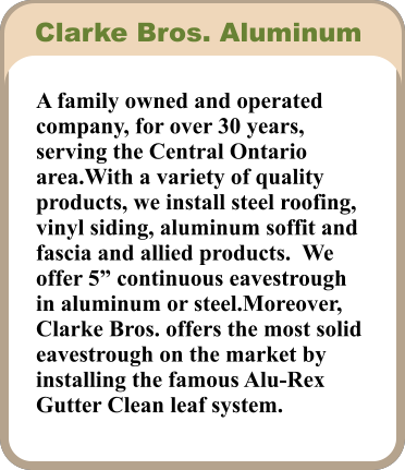 A family owned and operated company, for over 30 years, serving the Central Ontario area.With a variety of quality products, we install steel roofing, vinyl siding, aluminum soffit and fascia and allied products.  We offer 5” continuous eavestrough in aluminum or steel.Moreover, Clarke Bros. offers the most solid eavestrough on the market by installing the famous Alu-Rex Gutter Clean leaf system. Clarke Bros. Aluminum